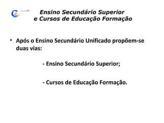 Ensino Secundário Superior  e Cursos de Educação Formação Após o Ensino Secundário Unificado propõem-se duas vias:  - Ensino Secundário Superior; - Cursos de Educação Formação. 