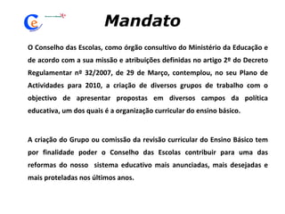 Mandato O Conselho das Escolas, como órgão consultivo do Ministério da Educação e de acordo com a sua missão e atribuições definidas no artigo 2º do Decreto Regulamentar nº 32/2007, de 29 de Março, contemplou, no seu Plano de Actividades para 2010, a criação de diversos grupos de trabalho com o objectivo de apresentar propostas em diversos campos da política educativa, um dos quais é a organização curricular do ensino básico.  A criação do Grupo ou comissão da revisão curricular do Ensino Básico tem por finalidade poder o Conselho das Escolas contribuir para uma das reformas do nosso  sistema educativo mais anunciadas, mais desejadas e mais proteladas nos últimos anos. 