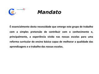 É essencialmente desta necessidade que emerge este grupo de trabalho com a simples pretensão de contribuir com o conhecimento e, principalmente, a experiência vivida nas nossas escolas para uma reforma curricular do ensino básico capaz de melhorar a qualidade das aprendizagens e o trabalho das nossas escolas. Mandato 