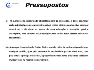 Pressupostos a) – O aumento da escolaridade obrigatória para 12 anos pode, e deve, constituir razão principal para descomprimir o actual ensino básico cujo objectivo principal deverá ser o de dotar os jovens de uma educação e formação, geral e abrangente, mas também de preparação para outros tipos ofertas educativas sequenciais.   b) – A compartimentação do Ensino Básico em três ciclos de ensino deixou de fazer qualquer sentido, quer pelo aumento da escolaridade para os doze anos, quer pela actual tipologia de escolas/agrupamentos onde estes três ciclos coabitam, muitas vezes, na mesma escola/edifício. 