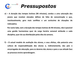 Pressupostos e) – A duração dos tempos lectivos (90 minutos), conduz a uma saturação dos jovens que revelam elevados défices de falta de concentração o que, inevitavelmente, gera mais conflitos e um acréscimo de situações de indisciplina. Por outro lado, com a duração dos tempos lectivos de 90 minutos, não é possível uma gestão harmoniosa quer da carga horária semanal atribuída a cada disciplina, quer da sua distribuição pelos dias da semana.   f) – O actual modelo de avaliação dos alunos, e seus efeitos, não potencia uma cultura de responsabilização dos alunos e, indirectamente, dos pais e encarregados de educação, para os deveres dos alunos e para a sua atitude face ao processo ensino aprendizagem.  