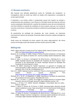 2.3 Resumo conclusivo
Não havendo uma definição globalmente aceite de “satisfação dos estudantes”, os
investigadores estão de acordo que advém da relação entre expectativas e percepção do
serviço experimentado.
É importante a sua recolha, análise e compreensão, porque tem impacto nas atitudes e
comportamentos dos estudantes, o que influencia a instituição através das taxas de matrícula,
sucesso e graduação. Adicionalmente, a opinião dos estudantes actuais de uma instituição tem
uma forte influência na opinião dos candidatos ao ensino superior, pelo que, num mundo de
crescente concorrência, é importante providenciar ambientes de aprendizagem que satisfaçam
os alunos.
Os questionários de satisfação dos estudantes são, neste contexto, um importante
instrumento de melhoria da instituição, fornecendo dados necessários à gestão estratégia das
instituições.
Sendo usuais nas instituições de ensino superior dos países anglo-saxónicos, são menos
comuns em Portugal, tendo sido lançado o primeiro estudo nacional em 2006.
Bibliografia
HEFCE, Higher Education Funding Council for England (2010). National Student Survey, 29-9-
2010, from http://www.hefce.ac.uk/learning/nss/
Benjamin, M., & Hollings, A. (1995). Toward a Theory of Student Satisfaction: An Exploratory
Study of the 'Quality of Student Life'. Journal of College Student Development, 36(6),
574-586.
Brites, R., Taylor, J. S., Correia, F., Farhangmehr, M., Brites Ferreira, J., Machado, M. d. L., et al.
(2009). Avaliação Nacional da Satisfação dos Estudantes do Ensino Superior. Paper
presented at the Apresentação do Estudo «Avaliação Nacional da Satisfação dos
Estudantes do Ensino Superior», Lisboa.
Brookes, M. (2003). Evaluating the 'Student Experience': an approach to managing and
enhancing quality in higher education. Journal of Hospitality, Leisure, Sport & Tourism
Education, 2(1), 17-26. doi: 10.3794/johlste.21.27
Hom, W. C. (2002). Applying Customer Satisfaction Theory to Community College Planning of
Student Services. iJournal. Retrieved from
http://www.ijournal.us/issue_02/ij_issue02_WillardHom_01.htm
Machado, M. L., Sá, M. J., & Magalhães, A. (2008). Importância e satisfação das expectativas
dos estudantes do ensino superior. Rede2020, 4(3), 10-11.
Machado, M. L., & Taylor, J. S. (2010). The struggle for strategic planning in European higher
education: the case of Portugal. Research in Higher Education Journal, 1-20.
Marques, J., & Pinto, P. R. (2010). Glossário Pedagógico. Universidade Nova de Lisboa -
Reitoria. Lisboa, PT.
Osoian, C., Nistor, R., Zaharie, M., & Flueras, H. (2010). Improving higher education through
student satisfaction surveys. Paper presented at the 2nd International Conference on
Education Technology and Computer (ICETC).
http://ieeexplore.ieee.org/stamp/stamp.jsp?arnumber=05529347
Taylor, J. S., Brites, R., Correia, F., Farhangmehr, M., Brites Ferreira, J., Machado, M. d. L., et al.
(2008). Strategic enrolment management: improving student satisfaction and success
in Portugal. Higher Education Management and Policy, 20(1), 129 -145.
 