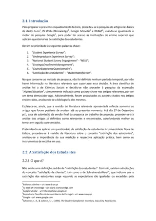 2.1. Introdução
Para preparar o presente enquadramento teórico, procedeu-se à pesquisa de artigos nas bases
de dados b-on1
, ISI Web ofKnowledge2
, Google Schoolar3
e RCAAP4
, usando-se igualmente o
motor de pesquisa Google5
, para poder ter acesso às instituições de ensino superior que
aplicam questionários de satisfação dos estudantes.
Deram-se prioridade às seguintes palavras-chave:
1. “Student Experience Survey”;
2. “Undergraduate Experience Survey”;
3. “National Student Survey Engagement” - “NSSE”;
4. “StrategicEnrollmentManagement”;
5. “CourseExperienceQuestionnaire”;
6. “Satisfação dos estudantes” - “studentsatisfaction”.
No que concerne ao método de pesquisa, não foi definido nenhum período temporal, por não
haver informação na literatura relevante que suportasse essa decisão. A área científica de
análise foi a de Ciências Sociais e decidiu-se não proceder à pesquisa da expressão
“HigherEducation”, comummente indicada como palavra-chave nos artigos relevantes, por ser
um tema demasiado vago. Adicionalmente, foram pesquisados os autores citados nos artigos
encontrados, analisando-se a bibliografia dos mesmos.
Esclarece-se, ainda, que a revisão de literatura relevante apresentada reflecte somente os
artigos que foram possíveis de analisar até ao presente momento. Até dia 17 de Dezembro
p.f., data de submissão da versão final da proposta de trabalho de projecto, proceder-se-á à
análise dos artigos já definidos como relevantes e encontrados, aprofundando melhor os
temas em seguida apresentados.
Pretendendo-se aplicar um questionário de satisfação de estudantes à Universidade Nova de
Lisboa, procedeu-se à revisão de literatura sobre o conceito “satisfação dos estudantes”,
analisou-se a importância da sua medição e respectiva aplicação prática, bem como os
instrumentos de recolha em uso.
2.2. A Satisfação dos Estudantes
2.2.1 O que é?
Não existe uma definição padrão de “satisfação dos estudantes”. Contudo, existem adaptações
do conceito “satisfação de clientes”, tais como a de SchreinereJuillerat6
, que indicam que a
satisfação dos estudantes surge «quando as expectativas são igualadas ou excedidas pela
1
Biblioteca Online – url: www.b-on.pt
2
ISI Web of Knowledge – url: www.isiknowledge.com
3
Google Scholar – url: http://scholar.google.pt
4
Repositório Científico de Acesso Aberto de Portugal – url: www.rcaap.pt
5
Google – url: www.google.com
6
Schreiner, L. A., & Juillerat, S. L. (1994). The Student Satisfaction Inventory. Iowa City: Noel-Levitz.
 