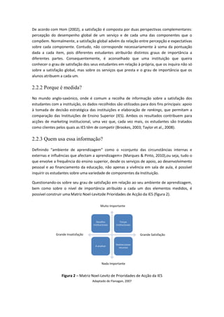 De acordo com Hom (2002), a satisfação é composta por duas perspectivas complementares:
percepção do desempenho global de um serviço e de cada uma das componentes que o
compõem. Normalmente, a satisfação global advém da relação entre percepção e expectativas
sobre cada componente. Contudo, não corresponde necessariamente à soma da pontuação
dada a cada item, pois diferentes estudantes atribuirão distintos graus de importância a
diferentes partes. Consequentemente, é aconselhado que uma instituição que queira
conhecer o grau de satisfação dos seus estudantes em relação à própria, que os inquira não só
sobre a satisfação global, mas sobre os serviços que presta e o grau de importância que os
alunos atribuem a cada um.
2.2.2 Porque é medida?
No mundo anglo-saxónico, onde é comum a recolha de informação sobre a satisfação dos
estudantes com a instituição, os dados recolhidos são utilizados para dois fins principais: apoio
à tomada de decisão estratégica das instituições e elaboração de rankings, que permitam a
comparação das Instituições de Ensino Superior (IES). Ambos os resultados contribuem para
acções de marketing institucional, uma vez que, cada vez mais, os estudantes são tratados
como clientes pelos quais as IES têm de competir (Brookes, 2003; Taylor et al., 2008).
2.2.3 Quem usa essa informação?
Definindo “ambiente de aprendizagem” como o «conjunto das circunstâncias internas e
externas e influências que afectam a aprendizagem» (Marques & Pinto, 2010),ou seja, tudo o
que envolve a frequência do ensino superior, desde os serviços de apoio, ao desenvolvimento
pessoal e ao financiamento da educação, não apenas a vivência em sala de aula, é possível
inquirir os estudantes sobre uma variedade de componentes da Instituição.
Questionando-os sobre seu grau de satisfação em relação ao seu ambiente de aprendizagem,
bem como sobre o nível de importância atribuído a cada um dos elementos medidos, é
possível construir uma Matriz Noel-Levitzde Prioridades de Acção da IES (figura 2).
Figura 2 – Matriz Noel-Levitz de Prioridades de Acção da IES
Adaptado de Flanagan, 2007
Desafios
Institucionais
Forças
Institucionais
A analisar
Redireccionar
recursos
Muito Importante
Nada Importante
Grande SatisfaçãoGrande Insatisfação
 