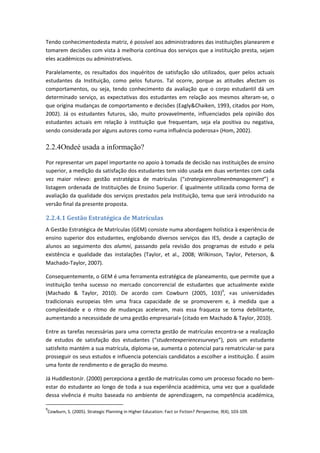 Tendo conhecimentodesta matriz, é possível aos administradores das instituições planearem e
tomarem decisões com vista à melhoria contínua dos serviços que a instituição presta, sejam
eles académicos ou administrativos.
Paralelamente, os resultados dos inquéritos de satisfação são utilizados, quer pelos actuais
estudantes da Instituição, como pelos futuros. Tal ocorre, porque as atitudes afectam os
comportamentos, ou seja, tendo conhecimento da avaliação que o corpo estudantil dá um
determinado serviço, as expectativas dos estudantes em relação aos mesmos alteram-se, o
que origina mudanças de comportamento e decisões (Eagly&Chaiken, 1993, citados por Hom,
2002). Já os estudantes futuros, são, muito provavelmente, influenciados pela opinião dos
estudantes actuais em relação à instituição que frequentam, seja ela positiva ou negativa,
sendo considerada por alguns autores como «uma influência poderosa» (Hom, 2002).
2.2.4Ondeé usada a informação?
Por representar um papel importante no apoio à tomada de decisão nas instituições de ensino
superior, a medição da satisfação dos estudantes tem sido usada em duas vertentes com cada
vez maior relevo: gestão estratégica de matrículas (“strategicenrollmentmanagement”) e
listagem ordenada de Instituições de Ensino Superior. É igualmente utilizada como forma de
avaliação da qualidade dos serviços prestados pela Instituição, tema que será introduzido na
versão final da presente proposta.
2.2.4.1 Gestão Estratégica de Matrículas
A Gestão Estratégica de Matrículas (GEM) consiste numa abordagem holística à experiência de
ensino superior dos estudantes, englobando diversos serviços das IES, desde a captação de
alunos ao seguimento dos alumni, passando pela revisão dos programas de estudo e pela
existência e qualidade das instalações (Taylor, et al., 2008; Wilkinson, Taylor, Peterson, &
Machado-Taylor, 2007).
Consequentemente, o GEM é uma ferramenta estratégica de planeamento, que permite que a
instituição tenha sucesso no mercado concorrencial de estudantes que actualmente existe
(Machado & Taylor, 2010). De acordo com Cowburn (2005, 103)9
, «as universidades
tradicionais europeias têm uma fraca capacidade de se promoverem e, à medida que a
complexidade e o ritmo de mudanças aceleram, mais essa fraqueza se torna debilitante,
aumentando a necessidade de uma gestão empresarial» (citado em Machado & Taylor, 2010).
Entre as tarefas necessárias para uma correcta gestão de matrículas encontra-se a realização
de estudos de satisfação dos estudantes (“studentexperiencesurveys”), pois um estudante
satisfeito mantém a sua matrícula, diploma-se, aumenta o potencial para rematricular-se para
prosseguir os seus estudos e influencia potenciais candidatos a escolher a instituição. É assim
uma fonte de rendimento e de geração do mesmo.
Já HuddlestonJr. (2000) percepciona a gestão de matrículas como um processo focado no bem-
estar do estudante ao longo de toda a sua experiência académica, uma vez que a qualidade
dessa vivência é muito baseada no ambiente de aprendizagem, na competência académica,
9
Cowburn, S. (2005). Strategic Planning in Higher Education: Fact or Fiction? Perspective, 9(4), 103-109.
 