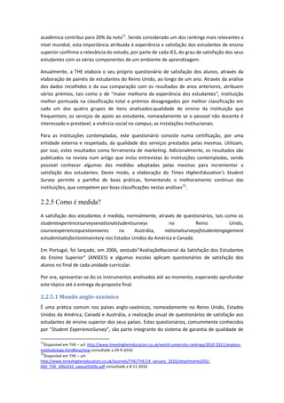 académica contribui para 20% da nota11
. Sendo considerado um dos rankings mais relevantes a
nível mundial, esta importância atribuída à experiência e satisfação dos estudantes de ensino
superior confirma a relevância do estudo, por parte de cada IES, do grau de satisfação dos seus
estudantes com as várias componentes de um ambiente de aprendizagem.
Anualmente, a THE elabora o seu próprio questionário de satisfação dos alunos, através da
elaboração de painéis de estudantes do Reino Unido, ao longo de um ano. Através da análise
dos dados recolhidos e da sua comparação com os resultados de anos anteriores, atribuem
vários prémios, tais como o de “maior melhoria da experiência dos estudantes”, instituição
melhor pontuada na classificação total e prémios desagregados por melhor classificação em
cada um dos quatro grupos de itens analisados:qualidade de ensino da instituição que
frequentam; os serviços de apoio ao estudante, nomeadamente se o pessoal não docente é
interessado e prestável; a vivência social no campus; as instalações institucionais.
Para as instituições contempladas, este questionário consiste numa certificação, por uma
entidade externa e respeitada, da qualidade dos serviços prestados pelas mesmas. Utilizam,
por isso, estes resultados como ferramenta de marketing. Adicionalmente, os resultados são
publicados na revista num artigo que inclui entrevistas às instituições contempladas, sendo
possível conhecer algumas das medidas adoptadas pelas mesmas para incrementar a
satisfação dos estudantes. Deste modo, a elaboração do Times HigherEducation’s Student
Survey permite a partilha de boas práticas, fomentando o melhoramento contínuo das
instituições, que competem por boas classificações nestas análises12
.
2.2.5 Como é medida?
A satisfação dos estudantes é medida, normalmente, através de questionários, tais como os
studentexperiencesurveysenationalstudentsurveys no Reino Unido,
courseexperiencequestionnaires na Austrália, nationalsurveyofstudentengagement
estudentsatisfactioninventory nos Estados Unidos da América e Canadá.
Em Portugal, foi lançado, em 2006, oestudo“AvaliaçãoNacional da Satisfação dos Estudantes
do Ensino Superior“ (ANSEES) e algumas escolas aplicam questionários de satisfação dos
alunos no final de cada unidade curricular.
Por ora, apresentar-se-ão os instrumentos analisados até ao momento, esperando aprofundar
este tópico até à entrega da proposta final.
2.2.5.1 Mundo anglo-saxónico
É uma prática comum nos países anglo-saxónicos, nomeadamente no Reino Unido, Estados
Unidos da América, Canadá e Austrália, a realização anual de questionários de satisfação aos
estudantes de ensino superior dos seus países. Estes questionários, comummente conhecidos
por “Student ExperienceSurvey”, são parte integrante do sistema de garantia de qualidade de
11
Disponível em THE – url: http://www.timeshighereducation.co.uk/world-university-rankings/2010-2011/analysis-
methodology.html#teaching consultado a 29-9-2010.
12
Disponível em THE – url:
http://www.timeshighereducation.co.uk/Journals/THE/THE/14_January_2010/attachments/032-
040_THE_JAN1410_Layout%20lo.pdf consultado a 8-11-2010.
 