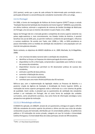 (33,5 pontos), sendo que o peso de cada atributo foi determinado pela correlação entre a
pontuação atribuível e a verosimilhança de o estudante recomendar a IES a um amigo.
2.2.5.2 Portugal
Em 2006, o Centro de Investigação de Políticas do Ensino Superior (CIPES13
) lançou o estudo
“Avaliação Nacional de Satisfação dos Estudantes do Ensino Superior” (ANSEES), que pretende,
em última instância, estimular o surgimento de sistemas de Gestão Estratégia de Matrículas
em Portugal, uma vez que os mesmos não existem no país (Taylor, et al., 2008).
Apesar de Portugal não ter o mercado grande e competitivo de ensino superior existente nos
países anglo-saxónicos e, mais concretamente, nos Estados Unidos da América, é possível
beneficiar do uso da GEM, pois, ao permitir melhorar o ambiente de aprendizagem, influencia
o sucesso académico. De acordo com Taylor, etal. (2008, p. 138), «a GEM providencia os
passos intermédios entre as medidas de satisfação dos estudantes e uma população com um
nível de instruçãomais elevado».
Neste contexto, os objectivos do ANSEES são(Brites et al., 2009; Machado, Sá, & Magalhães,
2008):
criar uma base de dados nacional sobre a satisfação dos estudantes;
identificar as forças e as fraquezas do sistema português de ensino superior;
disponibilizar às IES a informação, compreensão e capacidades para melhorar as taxas
de sucesso dos estudantes;
disponibilizar recursos que permitam às IES desenvolver práticas de sucesso dos
estudantes;
estimular a partilha de boas práticas;
aumentar a fidelização dos alunos;
assegurar o seu sucesso e graduação;
contribuir para uma maior eficiência/eficácia das IES nacionais.
Refira-se que, com a implementação da legislação relativa ao Processo de Bolonha e a
posterior criação da Agência de Avaliação e Acreditação do Ensino Superior (A3ES), as
instituições de ensino superior portuguesas estão a reformular ou a criar sistemas de gestão
de qualidade. Assim sendo, é provável que os questionários de satisfação dos estudantes
venham a ser realizados em Portugal, não só como forma de avaliação das unidades
curriculares, como actualmente acontece, mas como fonte de informação estratégica numa
perspectiva mais global da instituição.
2.2.5.2.1 Metodologia utilizada
O ANSEES foi aplicado, em 2006/07, através de um questionário, entregue em papel a 10% (11
639) dos estudantes de ensino superior do primeiro e último ano dos seus ciclos de estudos
conducentes ao grau de licenciado, distribuídos por 15 universidades públicas, 15 politécnicos
públicos e 19 instituições do ensino privado, categoria em que foi incluída a Universidade
Católica Portuguesa. A Universidade Nova de Lisboa participou através de 399 estudantes.
13
CIPES – url: http://www.fup.pt/old/cipes/
 
