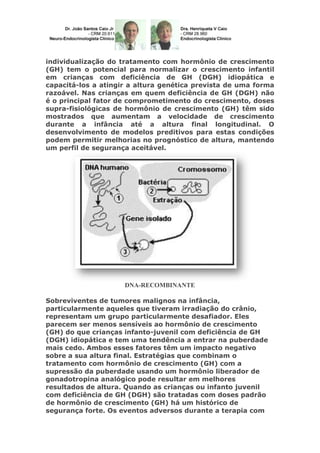 individualização do tratamento com hormônio de crescimento
(GH) tem o potencial para normalizar o crescimento infantil
em crianças com deficiência de GH (DGH) idiopática e
capacitá-los a atingir a altura genética prevista de uma forma
razoável. Nas crianças em quem deficiência de GH (DGH) não
é o principal fator de comprometimento do crescimento, doses
supra-fisiológicas de hormônio de crescimento (GH) têm sido
mostrados que aumentam a velocidade de crescimento
durante a infância até a altura final longitudinal. O
desenvolvimento de modelos preditivos para estas condições
podem permitir melhorias no prognóstico de altura, mantendo
um perfil de segurança aceitável.

DNA-RECOMBINANTE
Sobreviventes de tumores malignos na infância,
particularmente aqueles que tiveram irradiação do crânio,
representam um grupo particularmente desafiador. Eles
parecem ser menos sensíveis ao hormônio de crescimento
(GH) do que crianças infanto-juvenil com deficiência de GH
(DGH) idiopática e tem uma tendência a entrar na puberdade
mais cedo. Ambos esses fatores têm um impacto negativo
sobre a sua altura final. Estratégias que combinam o
tratamento com hormônio de crescimento (GH) com a
supressão da puberdade usando um hormônio liberador de
gonadotropina analógico pode resultar em melhores
resultados de altura. Quando as crianças ou infanto juvenil
com deficiência de GH (DGH) são tratadas com doses padrão
de hormônio de crescimento (GH) há um histórico de
segurança forte. Os eventos adversos durante a terapia com

 