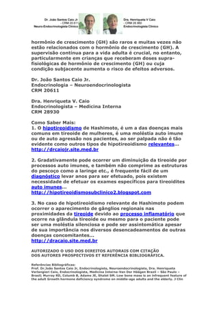 hormônio de crescimento (GH) são raros e muitas vezes não
estão relacionados com o hormônio de crescimento (GH). A
supervisão contínua para a vida adulta é crucial, no entanto,
particularmente em crianças que receberam doses suprafisiológicas de hormônio de crescimento (GH) ou cuja
condição subjacente aumenta o risco de efeitos adversos.
Dr. João Santos Caio Jr.
Endocrinologia – Neuroendocrinologista
CRM 20611
Dra. Henriqueta V. Caio
Endocrinologista – Medicina Interna
CRM 28930
Como Saber Mais:
1. O hipotireoidismo de Hashimoto, é um a das doenças mais
comuns em tireoide de mulheres, é uma moléstia auto imune
ou de auto agressão nos pacientes, ao ser palpada não é tão
evidente como outros tipos de hipotireoidismo relevantes...
http://drcaiojr.site.med.br
2. Gradativamente pode ocorrer um diminuição da tireoide por
processos auto imunes, e também não comprime as estruturas
do pescoço como a laringe etc., é frequente fácil de um
diagnóstico levar anos para ser efetuado, pois existem
necessidade de efetuar os exames específicos para tireoidites
auto imunes...
http://hipotireoidismosubclinico2.blogspot.com
3. No caso de hipotireoidismo relevante de Hashimoto podem
ocorrer o aparecimento de gânglios regionais nas
proximidades da tireoide devido ao processo inflamatório que
ocorre na glândula tireoide ou mesmo para o paciente pode
ser uma moléstia silenciosa e pode ser assintomática apesar
de sua importância nos diversos desencadeamentos de outras
doenças concomitantes...
http://dracaio.site.med.br
AUTORIZADO O USO DOS DIREITOS AUTORAIS COM CITAÇÃO
DOS AUTORES PROSPECTIVOS ET REFERÊNCIA BIBLIOGRÁFICA.
Referências Bibliográficas:
Prof. Dr.João Santos Caio Jr, Endocrinologista, Neuroendocrinologista, Dra. Henriqueta
Verlangieri Caio, Endocrinologista, Medicina Interna-Van Der Häägen Brazil – São Paulo –
Brasil; Murray RD, Columb B, Adams JE, Shalet SM. Low bone mass is an infrequent feature of
the adult Growth hormone deficiency syndrome on middle-age adults and the elderly. J Clin

 