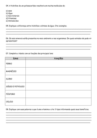 04. A hidrólise de um polissacarídeo resultaria em muitas moléculas de:
a) oses
b) Água
c) Sais minerais
d) Vitaminas
e) Aminoácidos
05. Explique a diferença entre hidrólise e síntese da água. Cite exemplos.
____________________________________________________________________________
____________________________________________________________________________
___________________________________________________________________________
06. Os sais minerais estão presentes no meio ambiente e nos organismos. Em quais estados ele pode vir
apresentado?
____________________________________________________________________________
____________________________________________________________________________
___________________________________________________________________________
07. Complete a tabela com as funções dos principais íons:
ÍONS FUNÇÕES
FERRO
MAGNÉSIO
CLORO
SÓDIO E POTÁSSIO
FÓSFORO
CÁLCIO
08. Explique com suas palavras o que é uma vitamina e cite 3 tipos informando quais seus benefícios.
____________________________________________________________________________
____________________________________________________________________________
____________________________________________________________________________
____________________________________________________________________________
___________________________________________________________________________
 