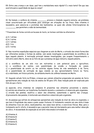 09. Entre uma criança e um idoso, qual tem o metabolismo mais rápido? E o mais lento? Em que isso
acarreta para a quantidade de água no corpo?
____________________________________________________________________________
____________________________________________________________________________
___________________________________________________________________________
10. No homem, a carência da vitamina ________ provoca a chamada cegueira noturna, um problema
visual caracterizado por dificuldade para enxergar em situações de luz fraca. Essa vitamina é
necessária, pois associa-se a proteínas dos bastonetes, os quais são células fotorreceptoras da
_________ que permitem a visão da luminosidade.
* Preenchem de forma correta as lacunas do texto, os termos contidos na alternativa:
a) A / córnea
b) A / retina
c) C / córnea
d) E / íris
e) E / retina
11. Nas recentes expedições espaciais que chegaram ao solo de Marte, e através dos sinais fornecidos
por diferentes sondas e formas de análise, vem sendo investigada a possibilidade da existência de
água naquele planeta. A motivação principal dessas investigações, que ocupam frequentemente o
noticiário sobre Marte, deve-se ao fato de que a presença de água indicaria, naquele planeta,
a) a existência de um solo rico em nutrientes e com potencial para a agricultura.
b) a existência de ventos, com possibilidade de erosão e formação de canais.
c) a possibilidade de existir ou ter existido alguma forma de vida semelhante à da Terra.
d) a possibilidade de extração de água visando ao seu aproveitamento futuro na Terra.
e) a viabilidade, em futuro próximo, do estabelecimento de colônias humanas em Marte.
12. Segundo estudo feito na Etiópia, crianças que comiam alimentos preparados em panelas de ferro
apresentaram uma redução da taxa de anemia de 55 para 13%. Essa redução pode ser explicada pelo
fato de que o ferro,
a) aquecido, ativa vitaminas do complexo B presentes nos alimentos prevenindo a anemia.
b) contido nos alimentos, se transforma facilmente durante o cozimento e é absorvido pelo organismo.
c) oriundo das panelas, modifica o sabor dos alimentos, aumentando o apetite das crianças.
d) proveniente das panelas, é misturado aos alimentos e absorvido pelo organismo.
13. As pessoas que sofrem de osteoporose apresentam uma redução do nível de cálcio no organismo, o
que leva à fragilidade dos ossos e pode causar fraturas. O tratamento consiste em uma dieta à base
de alimentos ricos em cálcio, medicamentos, nos casos mais sérios, e exercícios físicos. Mas, para o
tratamento surtir efeito, é necessário que o paciente tome sol diariamente para uma melhor absorção
do cálcio. A necessidade de exposição ao sol está relacionada à atividade da:
A) Vitamina A.
B) Vitamina B.
C) Vitamina E.
D) Vitamina D.
E) Vitamina K.
 