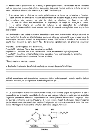 14. Assinale com V (verdadeiro) ou F (falso) as proposições adiante. Na natureza, há um constante
ciclo de elementos e compostos químicos que passam dos seres vivos ao ambiente e deste aos seres
vivos. Com relação ao CÁLCIO e o seu ciclo, é CORRETO afirmar que:
( ) nos seres vivos, o cálcio se apresenta, principalmente, na forma de carbonatos e fosfatos.
( ) com a morte dos animais que possuem esse elemento em sua constituição, e com a decomposição
das estruturas dos mesmos, os sais de cálcio se dissolvem na água e no solo.
( ) os sais de cálcio são encontrados na organização do corpo de esponjas e corais.
( ) o cálcio integra as conchas de moluscos e os esqueletos de vertebrados.
( ) ele é um elemento químico importante na constituição das moléculas orgânicas, como as proteínas
e os lipídeos.
15. Os médicos de uma cidade do interior do Estado de São Paulo, ao avaliarem a situação da saúde de
seus habitantes, detectaram altos índices de anemia, de bócio, de cárie dentária, de osteoporose e de
hemorragias constantes através de sangramentos nasais. Verificaram a ocorrência de carência de
alguns íons minerais e, para suprir tais deficiências, apresentaram as propostas seguintes:
Proposta I - distribuição de leite e derivados.
Proposta II - adicionar flúor à água que abastece a cidade.
Proposta III - adicionar iodo ao sal consumido na cidade, nos termos da legislação vigente.
Proposta IV - incentivar os habitantes a utilizar panelas de ferro na preparação dos alimentos.
Proposta V - incrementar o consumo de frutas e verduras.
* Diante destas propostas, responda.
a) Qual delas traria maior benefício à população, no combate à anemia? Justifique.
____________________________________________________________________________
____________________________________________________________________________
____________________________________________________________________________
b) Qual proposta que, pelo seu principal componente iônico, poderia reduzir, também, os altos índices
de cáries dentárias, de osteoporose e de hemorragias? Por quê?
____________________________________________________________________________
____________________________________________________________________________
____________________________________________________________________________
16. Os requerimentos nutricionais variam muito dentre os diferentes grupos de organismos e isso é
consequência da diferente capacidade de síntese dos mesmos. Diferentes subgrupos de protistas
flagelados apresentam diferentes requerimentos de tiamina (vitamina B1) na dieta. O subgrupo 1 deve
ser suprido com tiamina na dieta. O subgrupo 2 requer somente tiazol. O subgrupo 3 necessite apenas
que lhe sejam fornecidos aminoácidos simples. O subgrupo 4 necessita de pirimidina e tiazol. Com base
nessas informações e observando a estrutura da tiamina a seguir, responda:
 