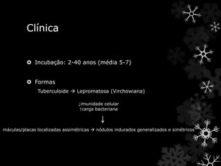 Clínica
 Incubação: 2-40 anos (média 5-7)
 Formas
Tuberculoide  Lepromatosa (Virchowiana)
↓imunidade celular
↑carga bacteriana
máculas/placas localizadas assimétricas  nódulos indurados generalizados e simétricos
 