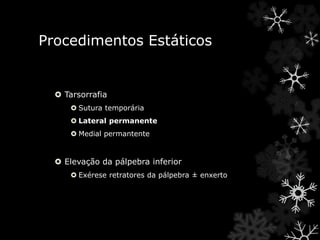 Procedimentos Estáticos
 Tarsorrafia
 Sutura temporária
 Lateral permanente
 Medial permantente
 Elevação da pálpebra inferior
 Exérese retratores da pálpebra ± enxerto
 