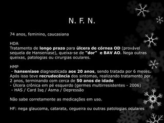N. F. N.
74 anos, feminino, caucasiana
HDA
Tratamento de longo prazo para úlcera de córnea OD (provável
sequela de Hanseníase), queixa-se de "dor" e BAV AO. Nega outras
queixas, patologias ou cirurgias oculares.
HMP
- hanseníase diagnosticada aos 20 anos, sendo tratada por 6 meses.
Após isso teve recrudecência dos sintomas, realizando tratamento por
2 anos, terminando com cerca de 50 anos de idade
- Úlcera crônica em pé esquerdo (germes multirresistentes - 2006)
- HAS / Card Isq / Asma / Depressão
Não sabe corretamente as medicações em uso.
HF: nega glaucoma, catarata, cegueira ou outras patologias oculares
 