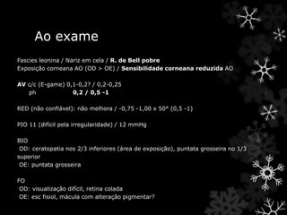 Ao exame
Fascies leonina / Nariz em cela / R. de Bell pobre
Exposição corneana AO (OD > OE) / Sensibilidade corneana reduzida AO
AV c/c (E-game) 0,1-0,2? / 0,2-0,25
ph 0,2 / 0,5 -1
RED (não confiável): não melhora / -0,75 -1,00 x 50° (0,5 -1)
PIO 11 (difícil pela irregularidade) / 12 mmHg
BIO
OD: ceratopatia nos 2/3 inferiores (área de exposição), puntata grosseira no 1/3
superior
OE: puntata grosseira
FO
OD: visualização difícil, retina colada
OE: esc fisiol, mácula com alteração pigmentar?
 