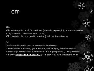 OFP
BIO
OD: ceratopatia nos 2/3 inferiores (área de exposição), puntata discreta
no 1/3 superior (melhora importante)
OE: puntata discreta porção inferior (melhora importante)
Cd:
Conforme discutido com dr. Fernando Procianoy:
- mantenho LA intensa, gel à noite e, até cirurgia, oclusão à noite
- oriento pcte e familiar sobre tarsorrafia e prognóstico, deseja operar
- marco tarsorrafia lateral AO para 25/07/13 com anestesia local
 