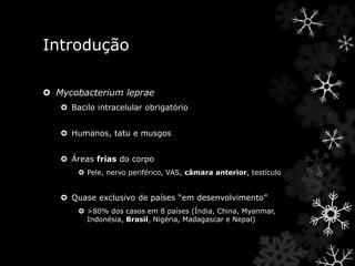 Introdução
 Mycobacterium leprae
 Bacilo intracelular obrigatório
 Humanos, tatu e musgos
 Áreas frias do corpo
 Pele, nervo periférico, VAS, câmara anterior, testículo
 Quase exclusivo de países “em desenvolvimento”
 >80% dos casos em 8 países (Índia, China, Myanmar,
Indonésia, Brasil, Nigéria, Madagascar e Nepal)
 