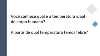 Você conhece qual é a temperatura ideal
do corpo humano?
A partir de qual temperatura temos febre?
 