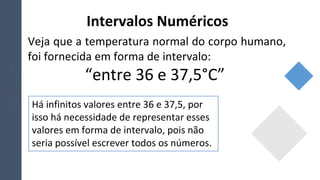 Intervalos Numéricos
Veja que a temperatura normal do corpo humano,
foi fornecida em forma de intervalo:
“entre 36 e 37,5°C”
Há infinitos valores entre 36 e 37,5, por
isso há necessidade de representar esses
valores em forma de intervalo, pois não
seria possível escrever todos os números.
 