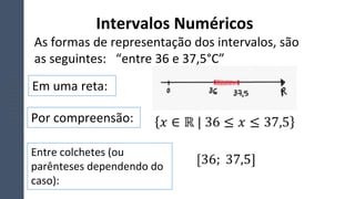 Intervalos Numéricos
As formas de representação dos intervalos, são
as seguintes: “entre 36 e 37,5°C”
Em uma reta:
Por compreensão:
Entre colchetes (ou
parênteses dependendo do
caso):
 
