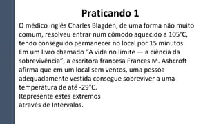 O médico inglês Charles Blagden, de uma forma não muito
comum, resolveu entrar num cômodo aquecido a 105°C,
tendo conseguido permanecer no local por 15 minutos.
Em um livro chamado “A vida no limite — a ciência da
sobrevivência”, a escritora francesa Frances M. Ashcroft
afirma que em um local sem ventos, uma pessoa
adequadamente vestida consegue sobreviver a uma
temperatura de até -29°C.
Represente estes extremos
através de Intervalos.
Praticando 1
 