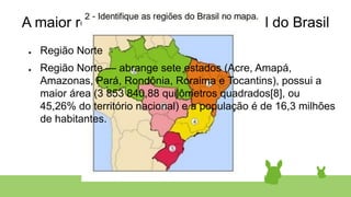 A maior região em extensão territorial do Brasil
● Região Norte
● Região Norte — abrange sete estados (Acre, Amapá,
Amazonas, Pará, Rondônia, Roraima e Tocantins), possui a
maior área (3 853 840,88 quilômetros quadrados[8], ou
45,26% do território nacional) e a população é de 16,3 milhões
de habitantes.
 
