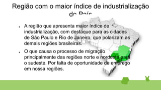 Região com o maior índice de industrialização
do País
● A região que apresenta maior índice de
industrialização, com destaque para as cidades
de São Paulo e Rio de Janeiro, que polarizam as
demais regiões brasileiras.
● O que causa o processo de migração
principalmente das regiões norte e nordeste para
o sudeste. Por falta de oportunidade de emprego
em nossa regiões.
 