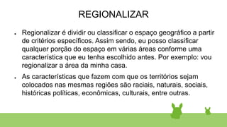 REGIONALIZAR
● Regionalizar é dividir ou classificar o espaço geográfico a partir
de critérios específicos. Assim sendo, eu posso classificar
qualquer porção do espaço em várias áreas conforme uma
característica que eu tenha escolhido antes. Por exemplo: vou
regionalizar a área da minha casa.
● As características que fazem com que os territórios sejam
colocados nas mesmas regiões são raciais, naturais, sociais,
históricas políticas, econômicas, culturais, entre outras.
 