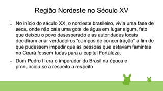 Região Nordeste no Século XV
● No início do século XX, o nordeste brasileiro, vivia uma fase de
seca, onde não caia uma gota de água em lugar algum, fato
que deixou o povo desesperado e as autoridades locais
decidiram criar verdadeiros “campos de concentração” a fim de
que pudessem impedir que as pessoas que estavam famintas
no Ceará fossem todas para a capital Fortaleza.
● Dom Pedro II era o imperador do Brasil na época e
pronunciou-se a respeito a respeito
 