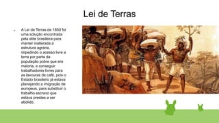 Lei de Terras
● A Lei de Terras de 1850 foi
uma solução encontrada
pela elite brasileira para
manter inalterada a
estrutura agrária,
impedindo o acesso livre a
terra por parte da
população pobre que era
maioria, e conseguir
trabalhadores livres para
as lavouras de café, pois o
Estado brasileiro já estava
planejando a imigração de
europeus, para substituir o
trabalho escravo que
estava prestes a ser
abolido.
 