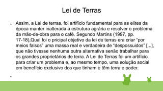 Lei de Terras
● Assim, a Lei de terras, foi artifício fundamental para as elites da
época manter inalterada a estrutura agrária e resolver o problema
da mão-de-obra para o café. Segundo Martins (1997, pp.
17-18),Qual foi o pricipal objetivo da lei de terras era criar “por
meios falsos” uma massa real e verdadeira de “despossuidos” [...],
que não tivesse nenhuma outra alternativa senão trabalhar para
os grandes proprietários de terra. A Lei de Terras foi um artifício
para criar um problema e, ao mesmo tempo, uma solução social
em benefício exclusivo dos que tinham e têm terra e poder.
●
 