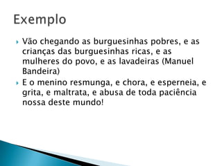 Vão chegando as burguesinhas pobres, e as crianças das burguesinhas ricas, e as mulheres do povo, e as lavadeiras (Manuel Bandeira)E o menino resmunga, e chora, e esperneia, e grita, e maltrata, e abusa de toda paciência nossa deste mundo!Exemplo 