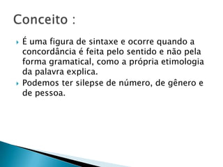 É uma figura de sintaxe e ocorre quando a concordância é feita pelo sentido e não pela forma gramatical, como a própria etimologia da palavra explica.Podemos ter silepse de número, de gênero e de pessoa.Conceito : 
