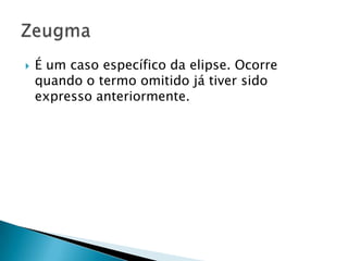 É um caso específico da elipse. Ocorre quando o termo omitido já tiver sido expresso anteriormente.Zeugma