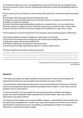13-A filosofia ocidental teve início com os pensadores anteriores a Sócrates, por isso chamados de pré-
socráticos, dos quais a maioria viveu em colônias gregas distantes de Atenas. Destes pensadores pode-se
dizer que:
A) Com os pré-socráticos a filosofia se constitui numa ciência particular e não mais no estudo da realidade
total.
B) A mitologia tradicional grega fazia parte das suas doutrinas.
C) Pitágoras e os seus discípulos dedicaram-se ao estudo da política e recusaram a interferência da
matemática no estudo da cosmologia.
D) Heráclito defendeu ideias de permanência substancial e constante do ser, contra a noção de devir.
E) Os naturalistas, ou fisiólogos da Jônia, dedicavam-se sobretudo ao estudo do cosmo, e muitos deles
buscavam o princípio constitutivo do mundo em algum de seus elementos: ar, água, terra, ou fogo.
14-Com relação as características da Filosofia Pré-Socráticas, qual das sentenças abaixo contém erros:
a) Os elementos místicos começam a desaparecer dando lugar a racionalidade.
b) Os pré-socráticos substituem a mitologia por uma interpretação religiosa sobre o mundo
c) Surge uma recusa as ideias antes estabelecidas
d) O mundo é considerado como regido por uma força cósmica
e) Os pré-socráticos estão empenhados em descobrir o que faz todas as coisas
15-O que a filosofia pré-socrática nos deixou de herança?
_______________________________________________________________________________
_______________________________________________________________________________
_______________________________________________________________________________
_______________________________________________________________________________
“Muitas palavrasnão indicamnecessariamente muitasabedoria.”
Talesde Mileto
GABARITO
1-Este tipo de percepção está ligada à tendência atual de perceber a filosofia como uma espécie de
autoajuda sofisticada, que é uma percepção equivocada sobre o que seja a filosofia.
2-Os problemas da filosofia são problemas perenes e não há possibilidade de confirmação ou refutação
observacional das possíveis respostas. Quando um problema se mostra empírico, ele se mostra como um
problema científico, não filosófico.
3-O estudo da história da filosofia possibilita a percepção da grande variedade de abordagens e
perspectivas desenvolvidas pelos inúmeros pensadores através dos tempos, assim como as várias
definições por eles dadas à filosofia.
4-O diálogo constante, mesmo que com enorme distância temporal; a argumentação, desenvolvida por meio
das regras lógicas do pensamento; a coerência, que foge da contradição com os fatos e entre as ideias; o
questionamento constante sobre tudo; e os problemas, que permanecem os mesmos com respostas
diferentes e contraditórias ao longo do tempo.
 