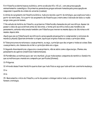 5-A filosofia ocidental nasceu na Grécia, entre os séculos VI e VI a.C., com uma preocupação
eminentemente cosmológica. Os primeiros pensadores gregos estavam tomados pela preocupação em
responder à questão da ordem do universo (cosmos).
6-Antes do surgimento da filosofia na Grécia, tudo era movido a partir da mitologia, que explicava tudo a
partir do misticismo, foi a partir do surgimento da filosofia que o misticismo é deixado de lado e a razão
surge como guia do homem.
7-No estudo da história da filosofia, os primeiros filósofos são chamados de pré-socráticos. Apesar de
passar a ideia de que existiram antes de Sócrates, o termo pré-socrático indica uma tendência de
pensamento, estando relacionado também com filósofos que viveram na mesma época de Sócrates e até
mesmo depois dele.
Aquilo que une os filósofos pré-socráticos é a preocupação em perguntar e compreender a natureza do
mundo (a physis). Queriam entender a origem, aquilo que originou todas as coisas, o princípio delas.
8-Tales procurava na natureza a causa primeira, ou seja, o princípio que deu origem a todas as coisas. Essa
causa primeira, ele chamava de arché e o princípio dele era a água.
9-Segundo Anaximandro se a água era a causa primeira, não se sabia como a água surgiu. Chamou seu
pensamento de apéiron (indefinido/indeterminado).
10-Parmênides, acreditava que o ser era imutável, já que todos somos compostos de matéria e Demócrito
que acreditava que o mundo era composto por partículas (átomos).
11-Pitágoras.
12-Através dessa frase Heráclito queria dizer que tudo fluía ou seja que tudo está em constante mudança.
13-e
14-b
15- Basicamente o início da filosofia, a arte de pensar e dialogar sobre tudo, e o desprendimento do
homem a mitologia.
 