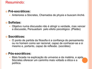Resumindo:
 Pré-socráticos:
 Anteriores a Sócrates, Chamados de physis e buscam Arché.
 Sofistas:
 Objetivo numa discussão não é atingir a verdade, mas vencer
a discussão, Persuadiam pelo efeito psicológico .(Platão)
 Socráticos:
 O ponto de partida da filosofia é a confiança do pensamento
ou no homem como ser racional, capaz de conhecer-se a si
mesmo e, portanto, capaz de reflexão. (socrátes)
 Pós-socráticos:
 Mais focada na explicação do universo e da matéria, e após
Sócrates oferecer um caminho mais voltado a ética e a
política.
 
