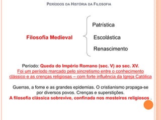 PERÍODOS DA HISTÓRIA DA FILOSOFIA
Filosofia Medieval Escolástica
Patrística
Renascimento
Período: Queda do Império Romano (sec. V) ao sec. XV.
Foi um período marcado pelo sincretismo entre o conhecimento
clássico e as crenças religiosas – com forte influência da Igreja Católica
Guerras, a fome e as grandes epidemias. O cristianismo propaga-se
por diversos povos. Crenças e superstições.
A filosofia clássica sobrevive, confinada nos mosteiros religiosos .
 