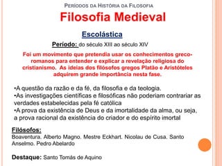 PERÍODOS DA HISTÓRIA DA FILOSOFIA
Escolástica
Período: do século XIII ao século XIV
•A questão da razão e da fé, da filosofia e da teologia.
•As investigações científicas e filosóficas não poderiam contrariar as
verdades estabelecidas pela fé católica
•A prova da existência de Deus e da imortalidade da alma, ou seja,
a prova racional da existência do criador e do espírito imortal
Filósofos:
Boaventura. Alberto Magno. Mestre Eckhart. Nicolau de Cusa. Santo
Anselmo. Pedro Abelardo
Destaque: Santo Tomás de Aquino
Filosofia Medieval
Foi um movimento que pretendia usar os conhecimentos greco-
romanos para entender e explicar a revelação religiosa do
cristianismo. As ideias dos filósofos gregos Platão e Aristóteles
adquirem grande importância nesta fase.
 