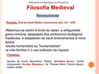 PERÍODOS DA HISTÓRIA DA FILOSOFIA
Renascimento
Período: final da Idade Média e Iluminismo (séc. XV – XVI)
•Retornou-se assim à fonte do saber, a antiguidade
greco-romana, despojada dos acréscimos teológicos
medievais, e adaptaram-se seus ensinamentos à nova
época
•studia humanitatis ou "humanidades"
•a vida familiar e o uso judicioso da riqueza
Filósofos:
Nicolau de Cusa, Bernardino Telésio, Giordano Bruno, Tomás
Campanella, Nicolau Maquiavel, Sir Thomas More, Francis Bacon,
Galileu Galilei.
Filosofia Medieval
 