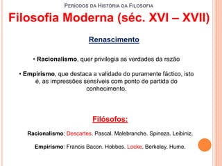 PERÍODOS DA HISTÓRIA DA FILOSOFIA
Filosofia Moderna (séc. XVI – XVII)
Renascimento
• Racionalismo, quer privilegia as verdades da razão
• Empirismo, que destaca a validade do puramente fáctico, isto
é, as impressões sensíveis com ponto de partida do
conhecimento.
Filósofos:
Racionalismo: Descartes. Pascal. Malebranche. Spinoza. Leibiniz.
Empirismo: Francis Bacon. Hobbes. Locke. Berkeley. Hume.
 