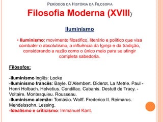 PERÍODOS DA HISTÓRIA DA FILOSOFIA
Filosofia Moderna (XVIII)
Iluminismo
• Iluminismo: movimento filosófico, literário e político que visa
combater o absolutismo, a influência da Igreja e da tradição,
considerando a razão como o único meio para se atingir
completa sabedoria.
Filósofos:
-Iluminismo inglês: Locke
-Iluminismo francês: Bayle. D’Alembert. Diderot. La Metrie. Paul -
Henri Holbach. Helvetius. Condillac. Cabanis. Destutt de Tracy. -
Voltaire. Montesquieu. Rousseau.
-Iluminismo alemão: Tomásio. Wolff. Frederico II. Reimarus.
Mendelssohn. Lessing.
-Idealismo e criticismo: Immanuel Kant.
 