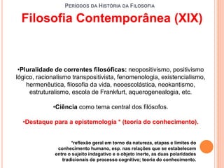 PERÍODOS DA HISTÓRIA DA FILOSOFIA
•Pluralidade de correntes filosóficas: neopositivismo, positivismo
lógico, racionalismo transpositivista, fenomenologia, existencialismo,
hermenêutica, filosofia da vida, neoescolástica, neokantismo,
estruturalismo, escola de Frankfurt, aquerogenealogia, etc.
•Ciência como tema central dos filósofos.
•Destaque para a epistemologia * (teoria do conhecimento).
Filosofia Contemporânea (XIX)
*reflexão geral em torno da natureza, etapas e limites do
conhecimento humano, esp. nas relações que se estabelecem
entre o sujeito indagativo e o objeto inerte, as duas polaridades
tradicionais do processo cognitivo; teoria do conhecimento.
 