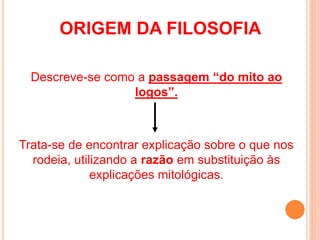 Descreve-se como a passagem “do mito ao
logos”.
Trata-se de encontrar explicação sobre o que nos
rodeia, utilizando a razão em substituição às
explicações mitológicas.
ORIGEM DA FILOSOFIA
 