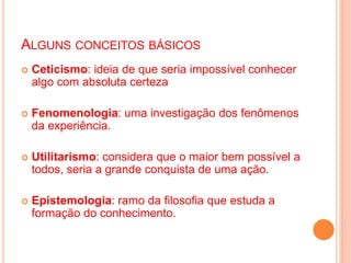 ALGUNS CONCEITOS BÁSICOS
 Ceticismo: ideia de que seria impossível conhecer
algo com absoluta certeza
 Fenomenologia: uma investigação dos fenômenos
da experiência.
 Utilitarismo: considera que o maior bem possível a
todos, seria a grande conquista de uma ação.
 Epistemologia: ramo da filosofia que estuda a
formação do conhecimento.
 