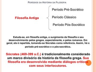 PERÍODOS DA HISTÓRIA DA FILOSOFIA
Filosofia Antiga Período Clássico
Período Pré-Socrático
Período Pós-Socrático
Estuda-se, em filosofia antiga, o surgimento da filosofia e seu
desenvolvimento pelos gregos, especialmente, e pelos romanos. Em
geral, ela é repartida, tomando-se Sócrates como referência. Assim, há o
período pré-socrático e o pós-socrático.
Sócrates (469-399 a.C.) é tradicionalmente considerado
um marco divisório da história da filosofia grega. Sua
filosofia era desenvolvida mediante diálogos críticos
com seus interlocutores.
 