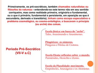 Período Pré-Socrático
(VII-V a.C)
Escola Jônica: em busca do “arché”.
Tales, Anaximando e Anaxímenes.
Pitagóricos: os números.
Pitágoras e Filolau de Crotona.
Escola Eleata: reflexões sobre o mundo.
Parmênides, Heráclito e Zenão.
Escola da Pluralidade: movimento.
Empédocles, Anaxágoras e os Atomistas.
FILOSOFIA – 1ª Série
A FILOSOFIA – OS FILÓSOFOS PRÉ-SOCRÁTICOSPrimeiramente, os pré-socráticos, também chamados naturalistas ou
filósofos da natureza - entendendo-se este termo não em seu sentido
corriqueiro, mas como realidade primeira, originária e fundamental,
ou o que é primário, fundamental e persistente, em oposição ao que é
secundário, derivado e transitório), tinham como escopo especulativo o
problema cosmológico, ou cosmo-ontológico, e buscavam o princípio
(ou arché) das coisas.
 