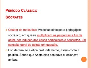 PERÍODO CLÁSSICO
SÓCRATES
 Criador da maiêutica: Processo dialético e pedagógico
socrático, em que se multiplicam as perguntas a fim de
obter, por indução dos casos particulares e concretos, um
conceito geral do objeto em questão.
 Estudaram- se a ética profundamente, assim como a
política. Sendo que Aristóteles estudava e lecionava
ambas.
 