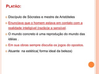 PLATÃO:
 Discípulo de Sócrates e mestre de Aristóteles
 Enunciava que o homem estava em contato com a
realidade inteligível (razão)e a sensível.
 O mundo concreto é uma reprodução do mundo das
idéias .
 Em sua obras sempre discutia os jogos do opostos.
 Atuante na estética( forma ideal da beleza)
 